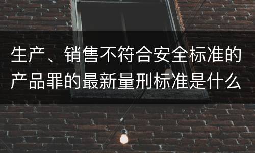生产、销售不符合安全标准的产品罪的最新量刑标准是什么