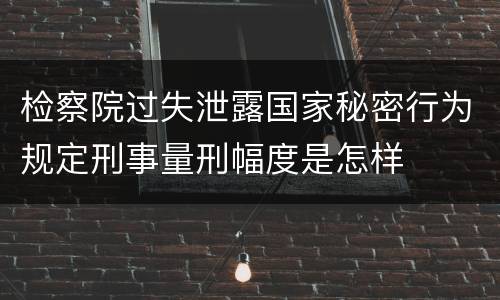 检察院过失泄露国家秘密行为规定刑事量刑幅度是怎样