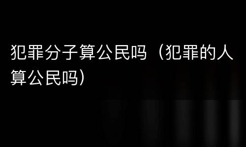 犯罪分子算公民吗（犯罪的人算公民吗）