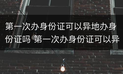 第一次办身份证可以异地办身份证吗 第一次办身份证可以异地办身份证吗现在