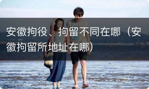 安徽拘役、拘留不同在哪（安徽拘留所地址在哪）