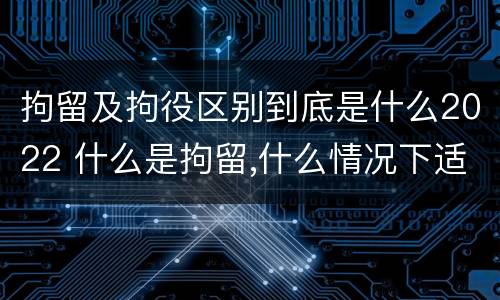 拘留及拘役区别到底是什么2022 什么是拘留,什么情况下适用拘留
