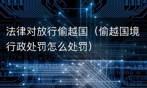 法律对放行偷越国（偷越国境行政处罚怎么处罚）
