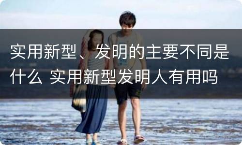 实用新型、发明的主要不同是什么 实用新型发明人有用吗