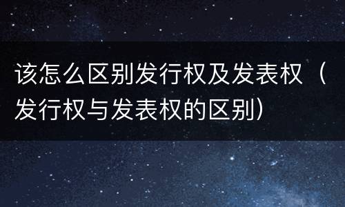 该怎么区别发行权及发表权(发行权与发表权的区别)