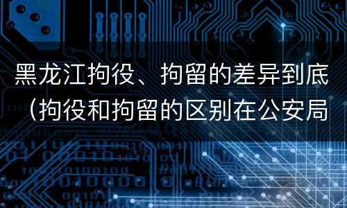黑龙江拘役、拘留的差异到底（拘役和拘留的区别在公安局）