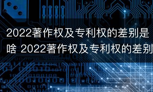 2022著作权及专利权的差别是啥 2022著作权及专利权的差别是啥呢