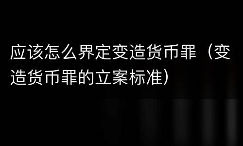 应该怎么界定变造货币罪（变造货币罪的立案标准）