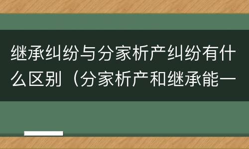 继承纠纷与分家析产纠纷有什么区别（分家析产和继承能一起诉讼吗）