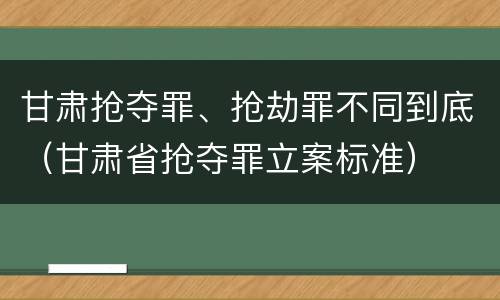 甘肃抢夺罪、抢劫罪不同到底（甘肃省抢夺罪立案标准）