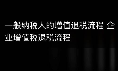 一般纳税人的增值退税流程 企业增值税退税流程