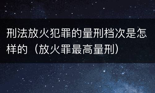 刑法放火犯罪的量刑档次是怎样的（放火罪最高量刑）