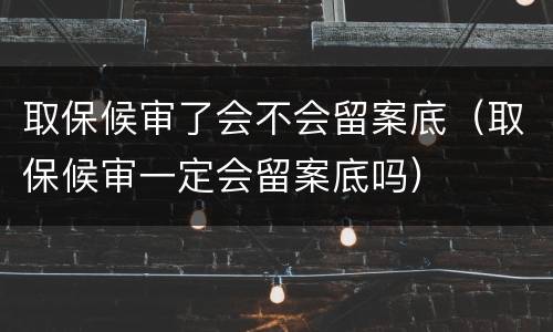 取保候审了会不会留案底（取保候审一定会留案底吗）
