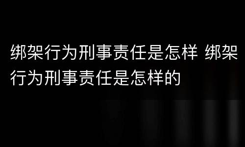 绑架行为刑事责任是怎样 绑架行为刑事责任是怎样的