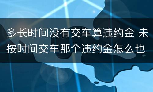 多长时间没有交车算违约金 未按时间交车那个违约金怎么也算?