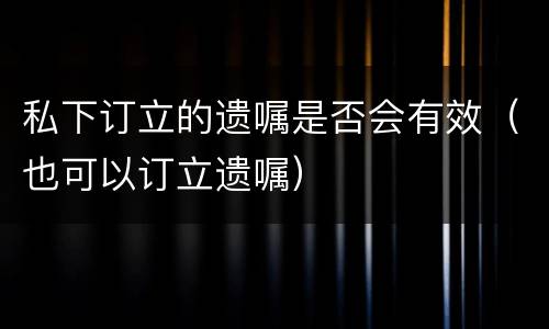 私下订立的遗嘱是否会有效（也可以订立遗嘱）