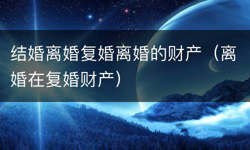 结婚离婚复婚离婚的财产（离婚在复婚财产）