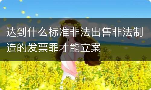 达到什么标准非法出售非法制造的发票罪才能立案