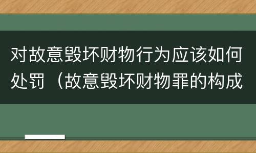 对故意毁坏财物行为应该如何处罚（故意毁坏财物罪的构成要件是什么?如何处罚?）