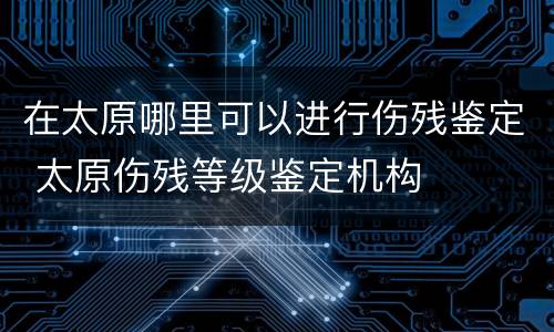 在太原哪里可以进行伤残鉴定 太原伤残等级鉴定机构