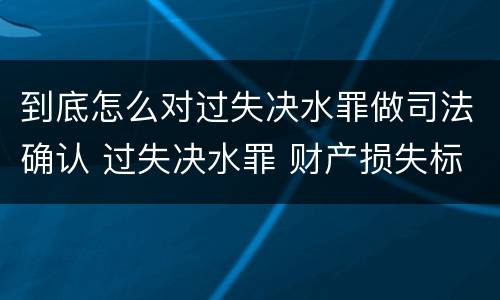 到底怎么对过失决水罪做司法确认 过失决水罪 财产损失标准
