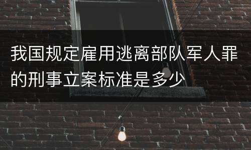 我国规定雇用逃离部队军人罪的刑事立案标准是多少