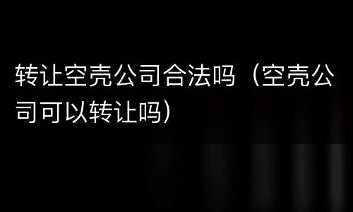 转让空壳公司合法吗（空壳公司可以转让吗）
