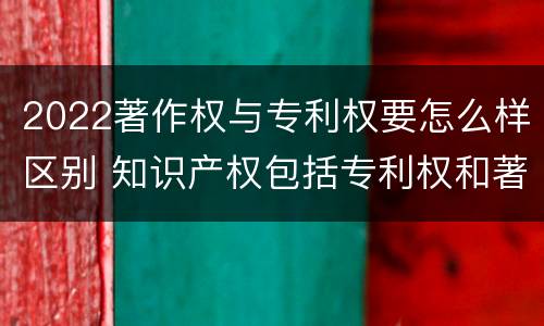 2022著作权与专利权要怎么样区别 知识产权包括专利权和著作权吗