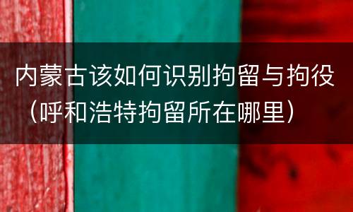 内蒙古该如何识别拘留与拘役（呼和浩特拘留所在哪里）