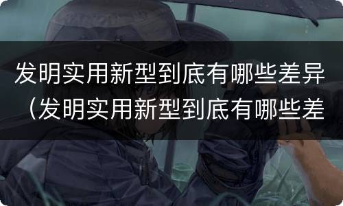 发明实用新型到底有哪些差异（发明实用新型到底有哪些差异呢）