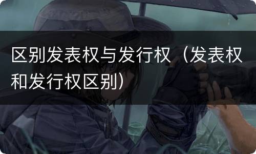区别发表权与发行权（发表权和发行权区别）