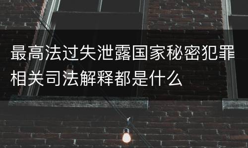 最高法过失泄露国家秘密犯罪相关司法解释都是什么