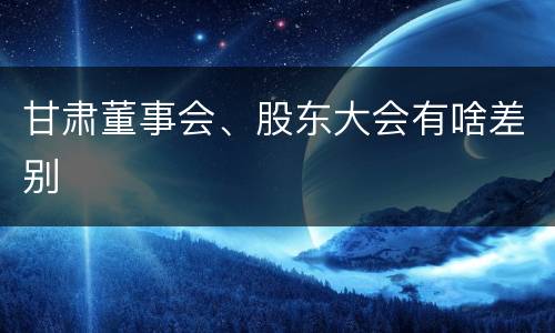 甘肃董事会、股东大会有啥差别