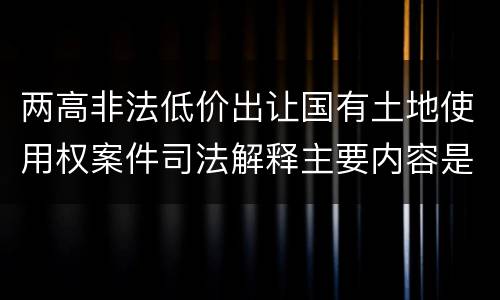 两高非法低价出让国有土地使用权案件司法解释主要内容是什么