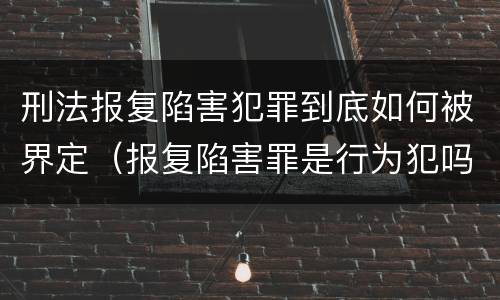 刑法报复陷害犯罪到底如何被界定（报复陷害罪是行为犯吗）