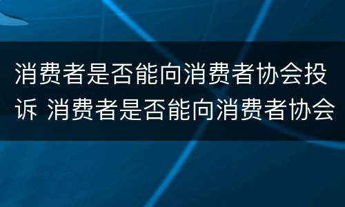 消费者是否能向消费者协会投诉 消费者是否能向消费者协会投诉商家