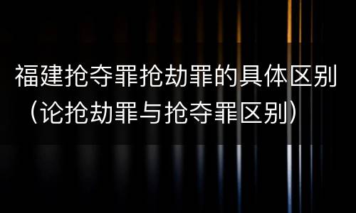 福建抢夺罪抢劫罪的具体区别（论抢劫罪与抢夺罪区别）