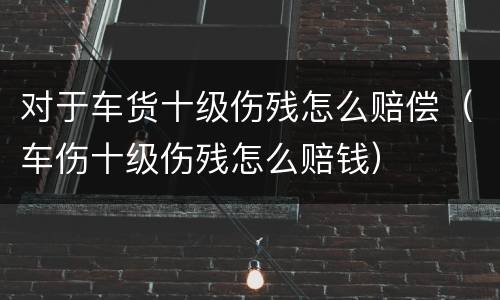 对于车货十级伤残怎么赔偿（车伤十级伤残怎么赔钱）