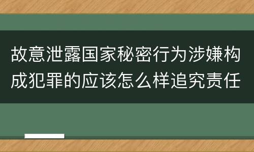 故意泄露国家秘密行为涉嫌构成犯罪的应该怎么样追究责任