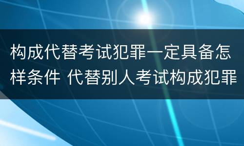 构成代替考试犯罪一定具备怎样条件 代替别人考试构成犯罪吗
