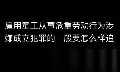 雇用童工从事危重劳动行为涉嫌成立犯罪的一般要怎么样追究刑事责任