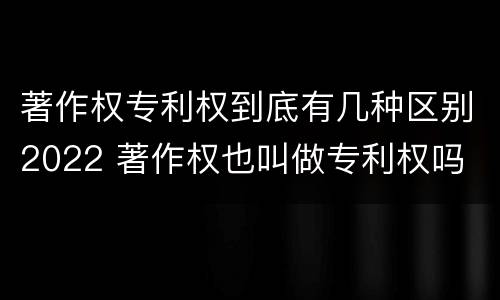 著作权专利权到底有几种区别2022 著作权也叫做专利权吗
