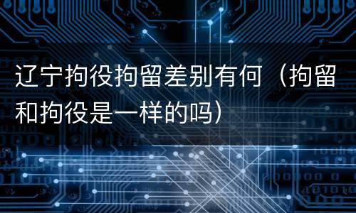 辽宁拘役拘留差别有何（拘留和拘役是一样的吗）