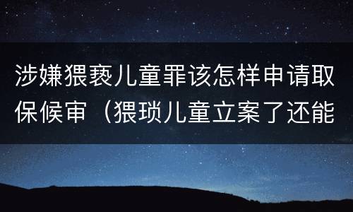 涉嫌猥亵儿童罪该怎样申请取保候审（猥琐儿童立案了还能申请保候审吗）