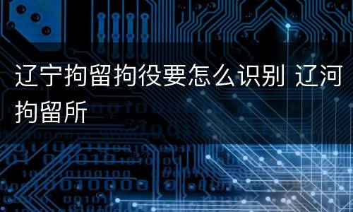 辽宁拘留拘役要怎么识别 辽河拘留所