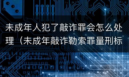 未成年人犯了敲诈罪会怎么处理（未成年敲诈勒索罪量刑标准）