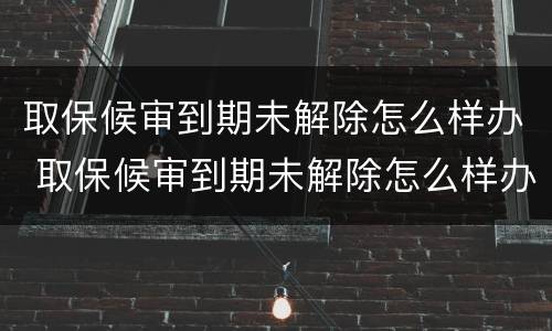 取保候审到期未解除怎么样办 取保候审到期未解除怎么样办手续