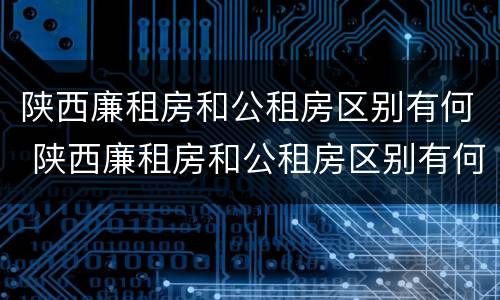 陕西廉租房和公租房区别有何 陕西廉租房和公租房区别有何不同