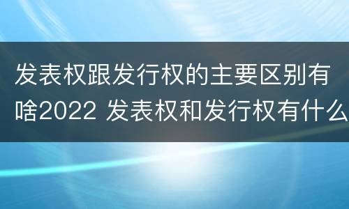 发表权跟发行权的主要区别有啥2022 发表权和发行权有什么区别