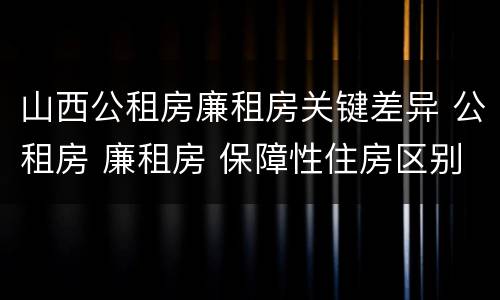 山西公租房廉租房关键差异 公租房 廉租房 保障性住房区别